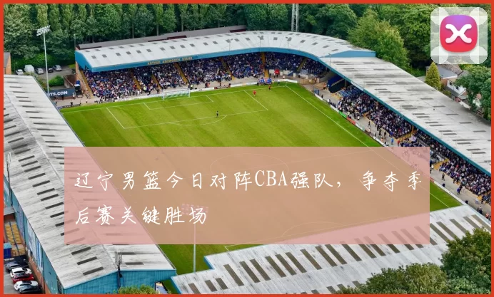 辽宁男篮今日对阵CBA强队,争夺季后赛关键胜场