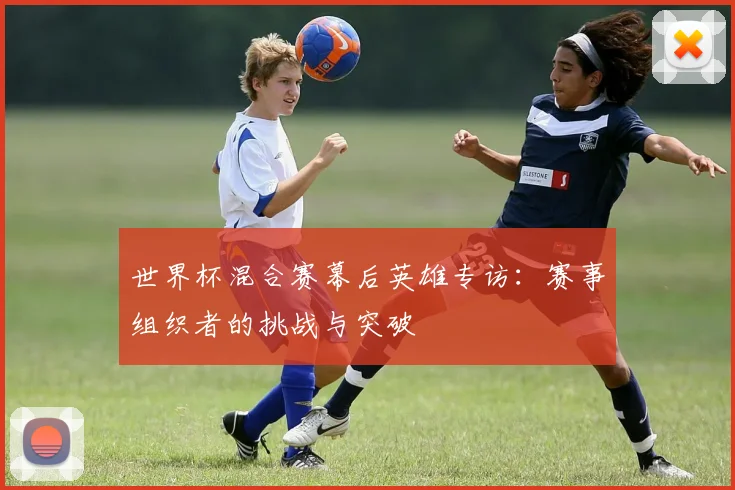 世界杯混合赛幕后英雄专访：赛事组织者的挑战与突破