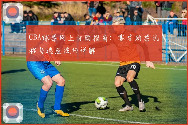 CBA球票网上订购指南：赛季购票流程与选座技巧详解