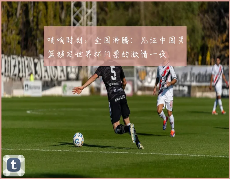 哨响时刻，全国沸腾：见证中国男篮锁定世界杯门票的激情一夜