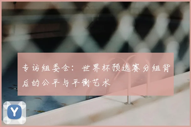专访组委会：世界杯预选赛分组背后的公平与平衡艺术