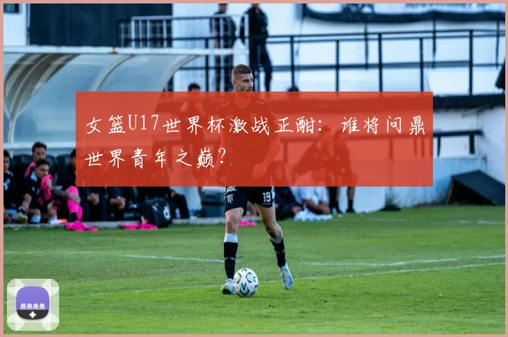 女篮U17世界杯激战正酣：谁将问鼎世界青年之巅？