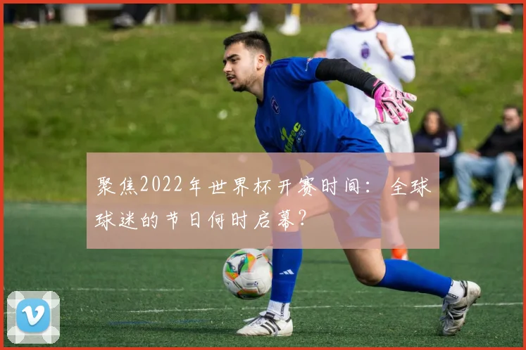 聚焦2022年世界杯开赛时间：全球球迷的节日何时启幕？
