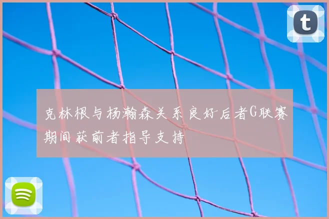 克林根与杨瀚森关系良好后者G联赛期间获前者指导支持