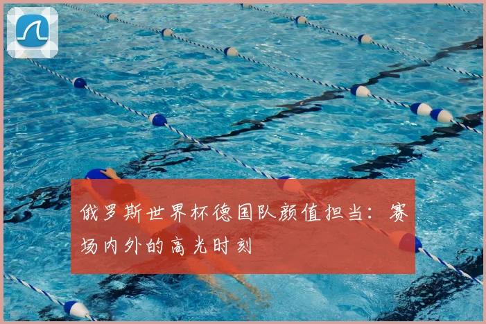 俄罗斯世界杯德国队颜值担当：赛场内外的高光时刻