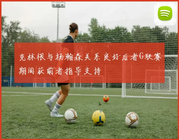 克林根与杨瀚森关系良好后者G联赛期间获前者指导支持
