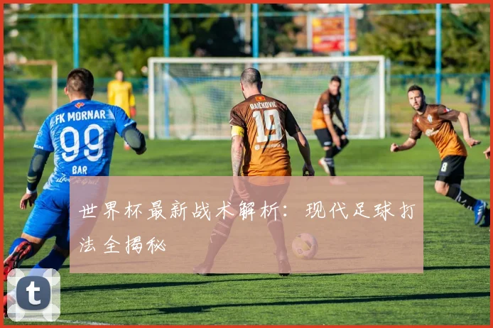 世界杯最新战术解析：现代足球打法全揭秘