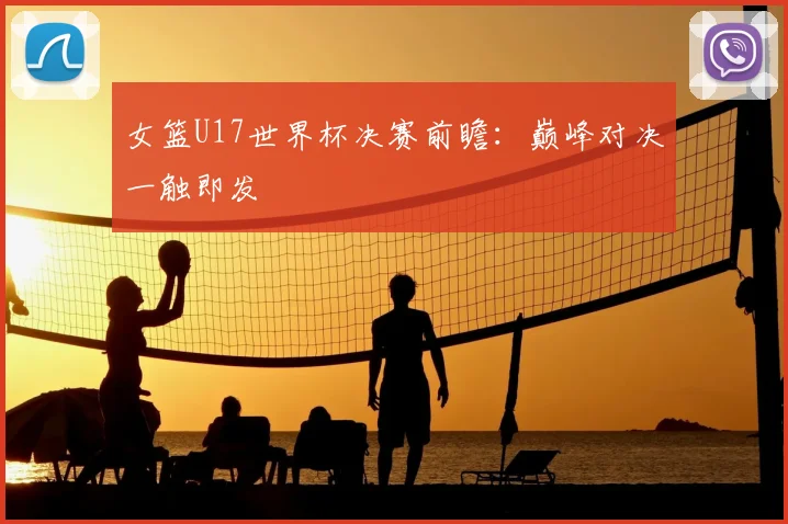 女篮U17世界杯决赛前瞻：巅峰对决一触即发
