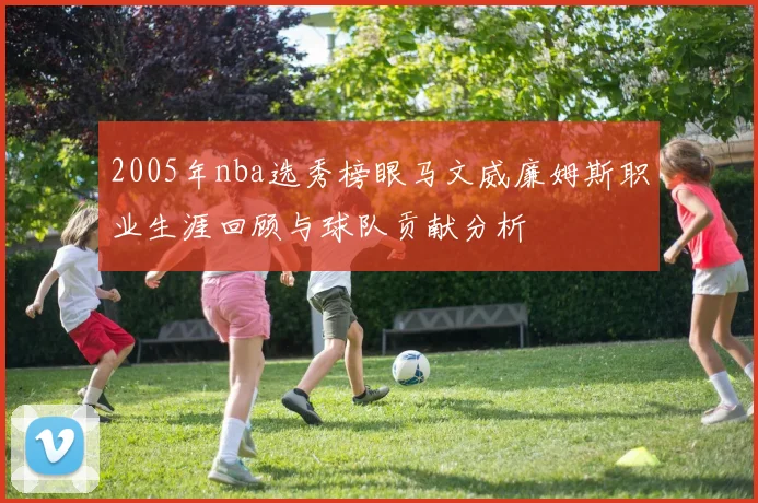 2005年nba选秀榜眼马文威廉姆斯职业生涯回顾与球队贡献分析