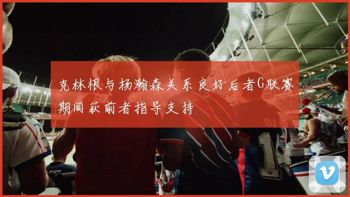 克林根与杨瀚森关系良好后者G联赛期间获前者指导支持
