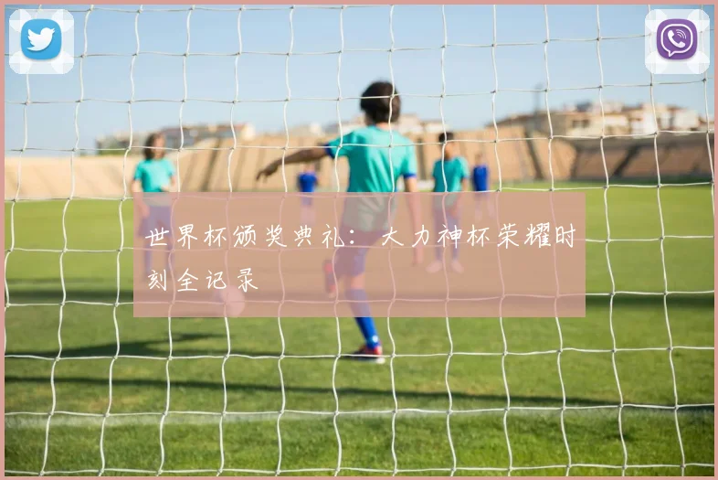 世界杯颁奖典礼:大力神杯荣耀时刻全记录