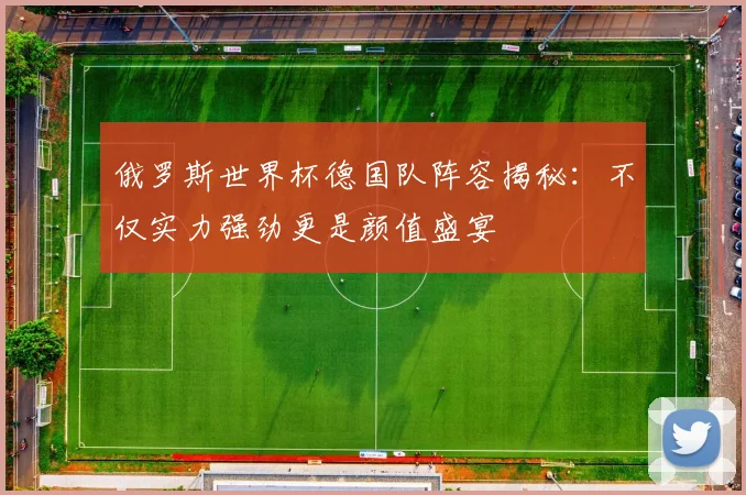 俄罗斯世界杯德国队阵容揭秘：不仅实力强劲更是颜值盛宴