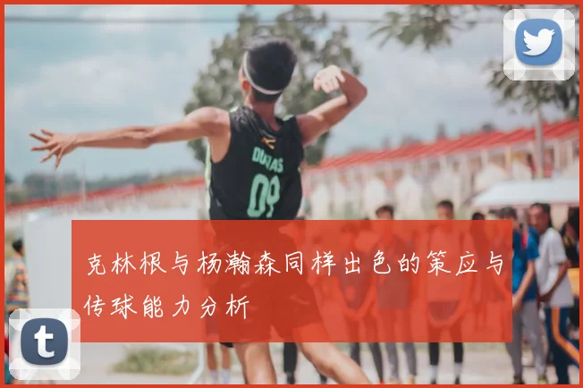 克林根与杨瀚森同样出色的策应与传球能力分析