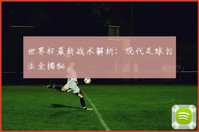 世界杯最新战术解析：现代足球打法全揭秘
