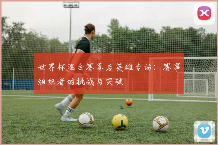 世界杯混合赛幕后英雄专访：赛事组织者的挑战与突破