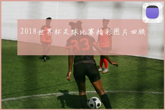 2018世界杯足球比赛精彩图片回顾