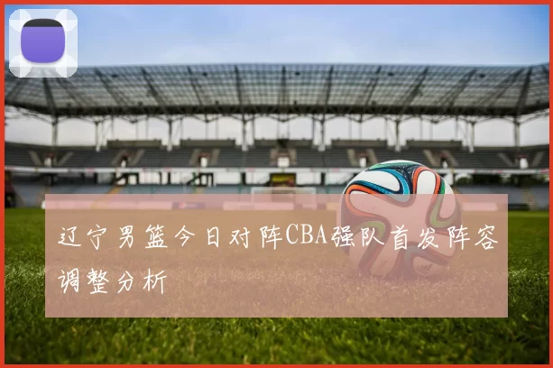 辽宁男篮今日对阵CBA强队首发阵容调整分析