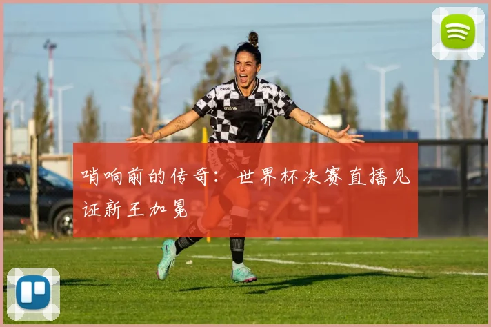 哨响前的传奇：世界杯决赛直播见证新王加冕