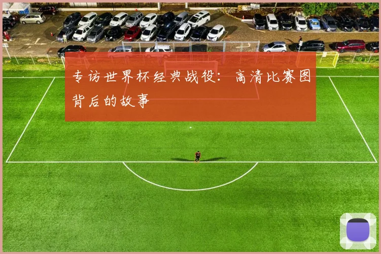 专访世界杯经典战役:高清比赛图背后的故事