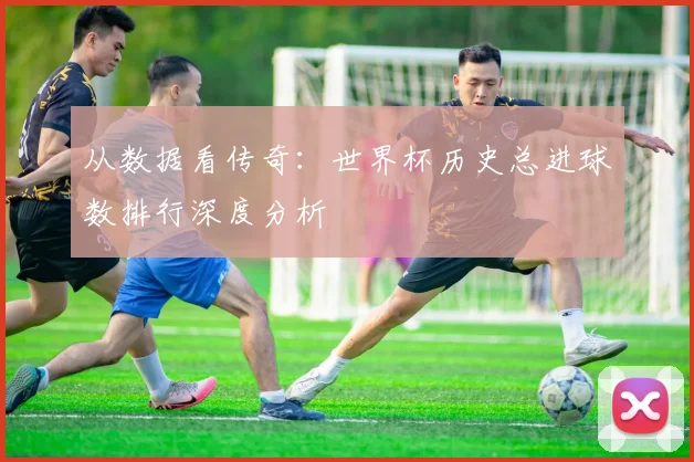 从数据看传奇:世界杯历史总进球数排行深度分析