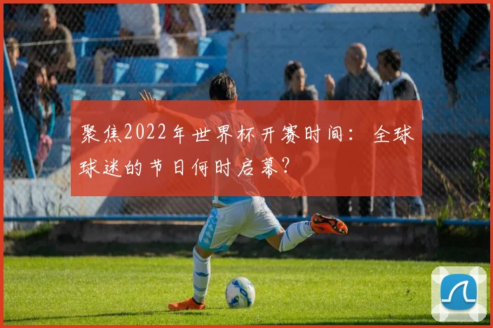 聚焦2022年世界杯开赛时间：全球球迷的节日何时启幕？