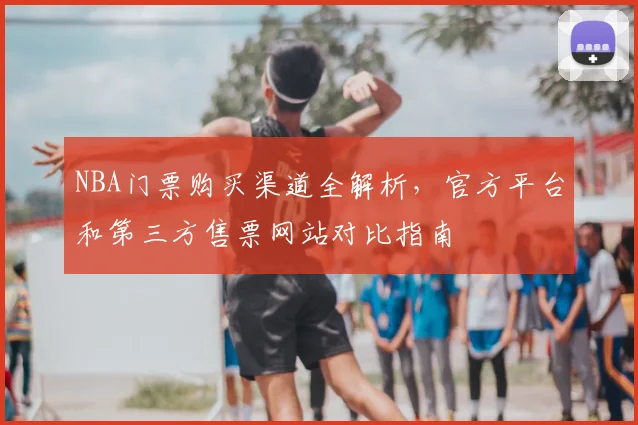 NBA门票购买渠道全解析,官方平台和第三方售票网站对比指南