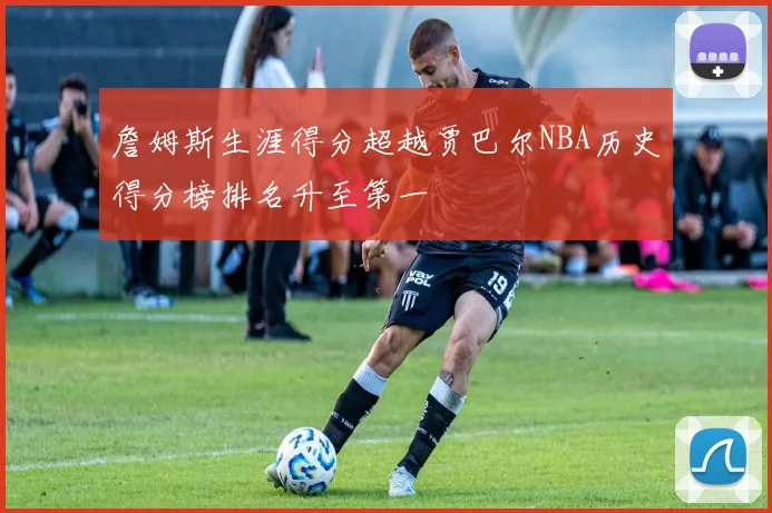 詹姆斯生涯得分超越贾巴尔NBA历史得分榜排名升至第一