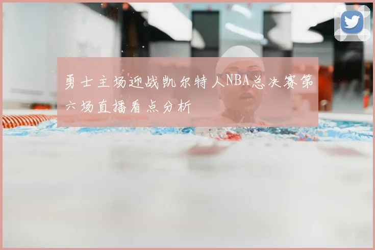 勇士主场迎战凯尔特人NBA总决赛第六场直播看点分析