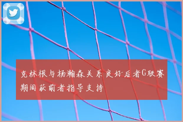 克林根与杨瀚森关系良好后者G联赛期间获前者指导支持