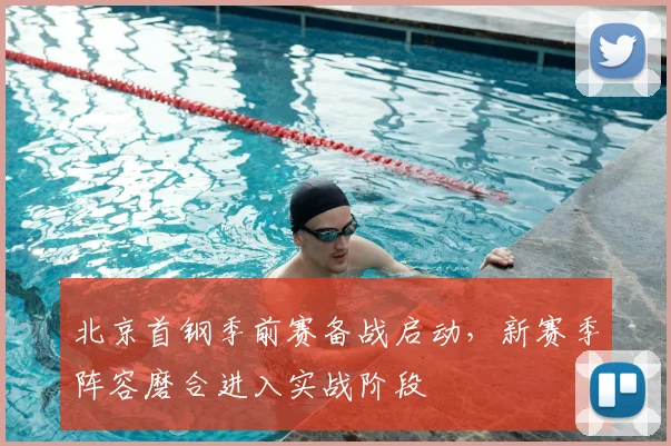 北京首钢季前赛备战启动，新赛季阵容磨合进入实战阶段