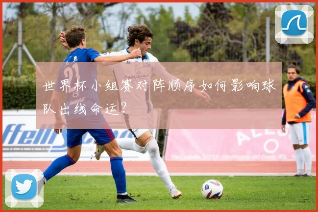 世界杯小组赛对阵顺序如何影响球队出线命运？