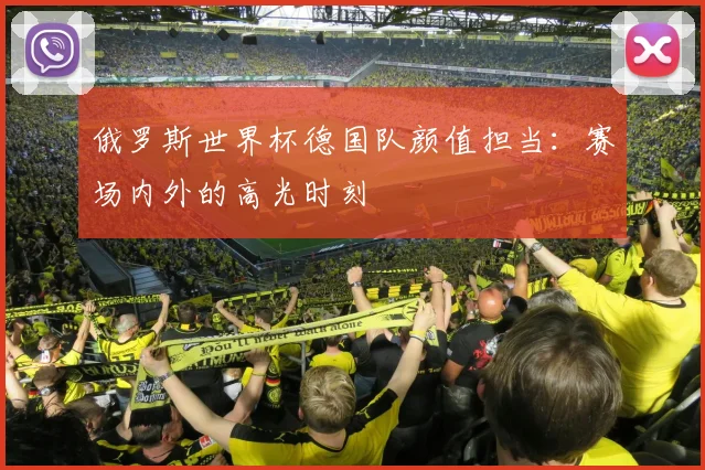 俄罗斯世界杯德国队颜值担当：赛场内外的高光时刻