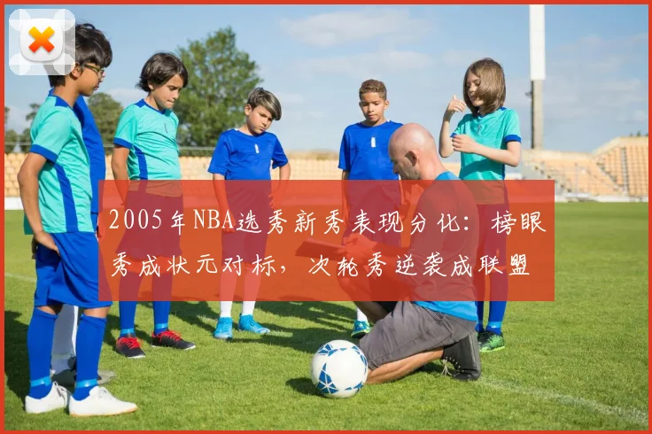 2005年NBA选秀新秀表现分化：榜眼秀成状元对标，次轮秀逆袭成联盟核心