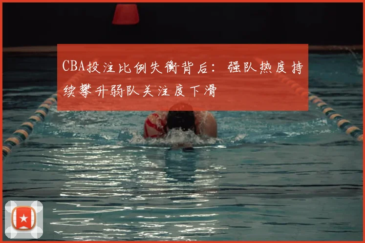 CBA投注比例失衡背后：强队热度持续攀升弱队关注度下滑