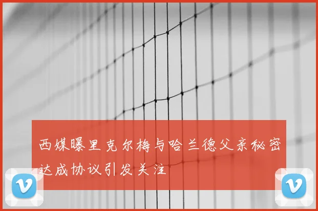西媒曝里克尔梅与哈兰德父亲秘密达成协议引发关注