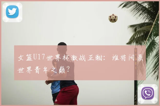 女篮U17世界杯激战正酣：谁将问鼎世界青年之巅？