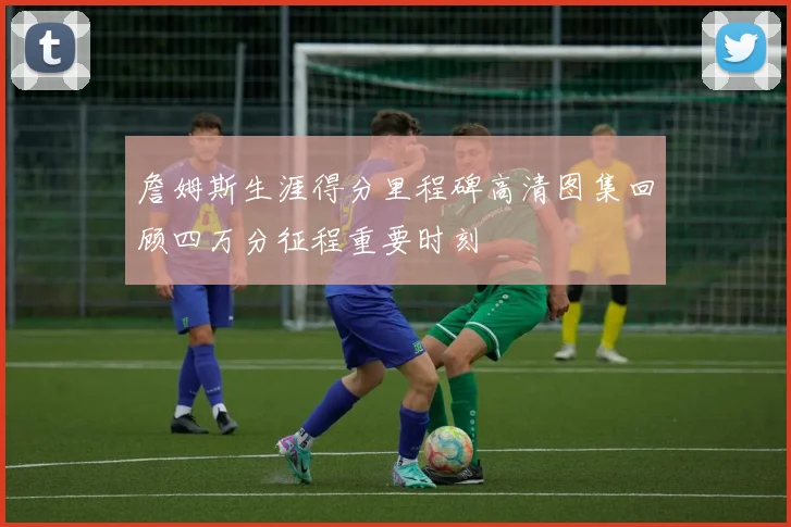 詹姆斯生涯得分里程碑高清图集回顾四万分征程重要时刻