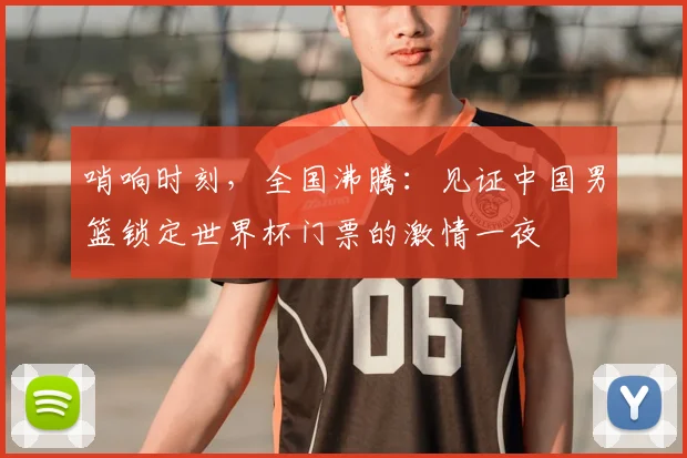 哨响时刻，全国沸腾：见证中国男篮锁定世界杯门票的激情一夜