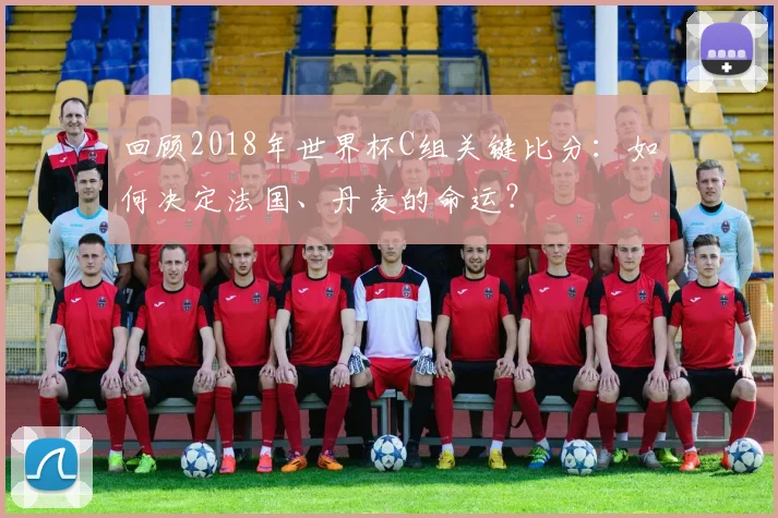 回顾2018年世界杯C组关键比分：如何决定法国、丹麦的命运？