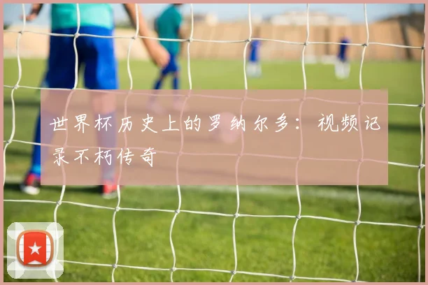 世界杯历史上的罗纳尔多：视频记录不朽传奇