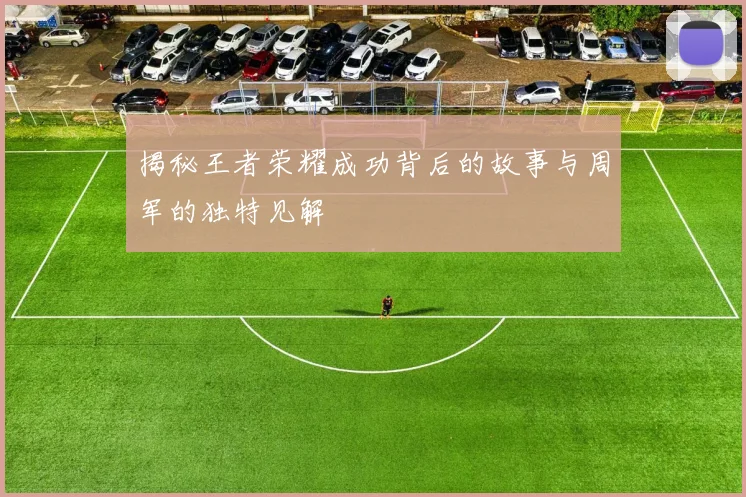 揭秘王者荣耀成功背后的故事与周军的独特见解